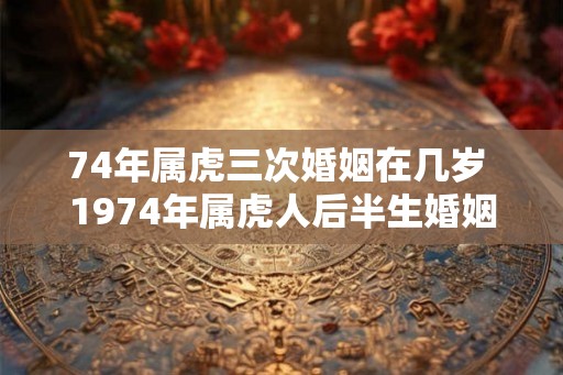 74年属虎三次婚姻在几岁 1974年属虎人后半生婚姻运势如何