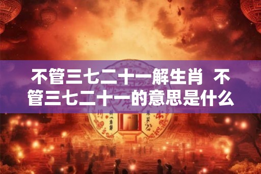 不管三七二十一解生肖 不管三七二十一的意思是什么生肖 不管三七二十一解生肖 不管三七二十一的意思是什么生肖