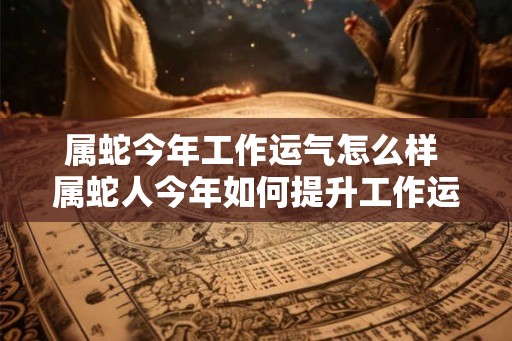 属蛇今年工作运气怎么样 属蛇人今年如何提升工作运势