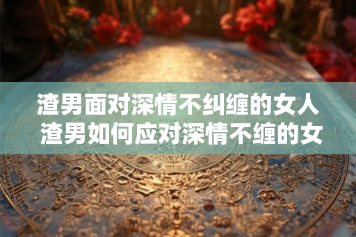 渣男面对深情不纠缠的女人 渣男如何应对深情不缠的女子 渣男面对深情不纠缠的女人 渣男如何应对深情不缠的女子