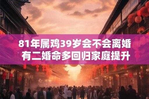 81年属鸡39岁会不会离婚 有二婚命多回归家庭提升婚姻运势