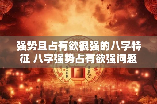 强势且占有欲很强的八字特征 八字强势占有欲强问题