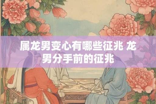 属龙男变心有哪些征兆 龙男分手前的征兆 属龙男变心有哪些征兆 龙男分手前的征兆