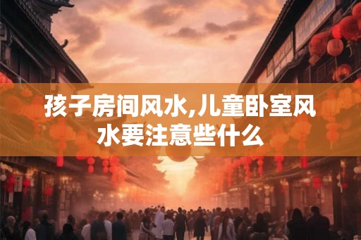 孩子房间风水,儿童卧室风水要注意些什么