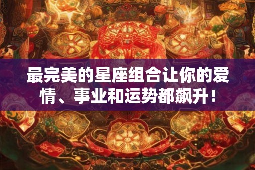 最完美的星座组合让你的爱情、事业和运势都飙升！