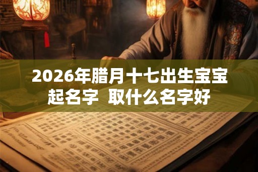 2026年腊月十七出生宝宝起名字 取什么名字好 2026年腊月十七出生宝宝起名字 取什么名字好