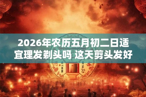 2026年农历五月初二日适宜理发剃头吗 这天剪头发好吗