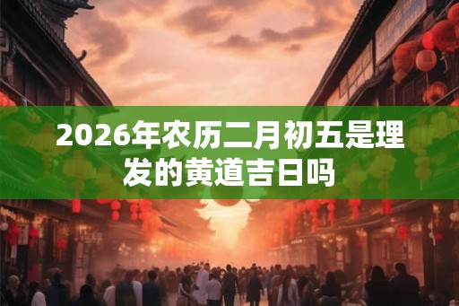 2026年农历二月初五是理发的黄道吉日吗