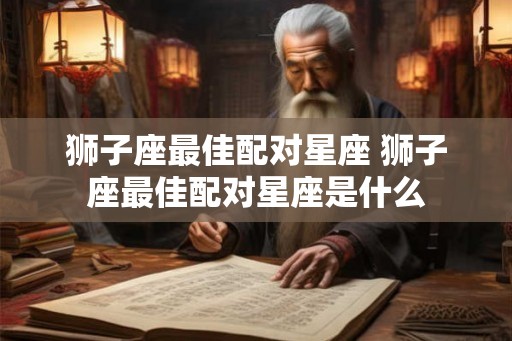 狮子座最佳配对星座 狮子座最佳配对星座是什么 狮子座最佳配对星座 狮子座最佳配对星座是什么