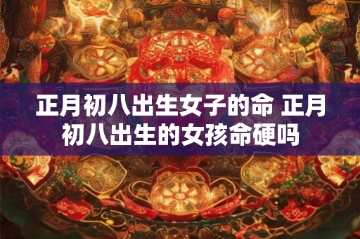 正月初八出生女子的命 正月初八出生的女孩命硬吗