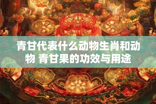 青甘代表什么动物生肖和动物 青甘果的功效与用途 青甘代表什么动物生肖和动物 青甘果的功效与用途