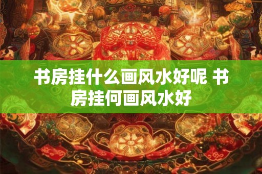 书房挂什么画风水好呢 书房挂何画风水好 书房挂什么画风水好呢 书房挂何画风水好