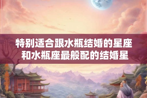 特别适合跟水瓶结婚的星座 和水瓶座最般配的结婚星座