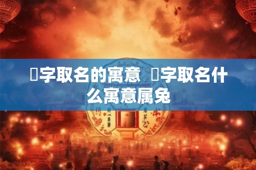 渃字取名的寓意 渃字取名什么寓意属兔 渃字取名的寓意 渃字取名什么寓意属兔