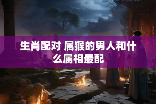 生肖配对 属猴的男人和什么属相最配 生肖配对 属猴的男人和什么属相最配