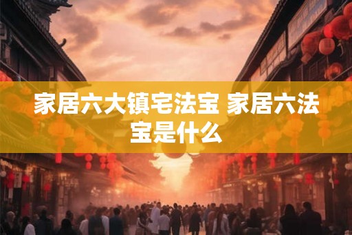 家居六大镇宅法宝 家居六法宝是什么