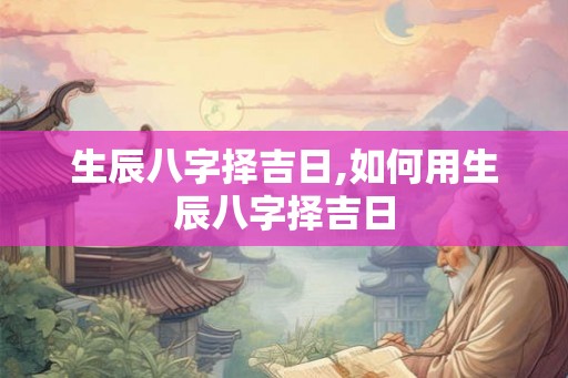 生辰八字择吉日,如何用生辰八字择吉日 生辰八字择吉日,如何用生辰八字择吉日