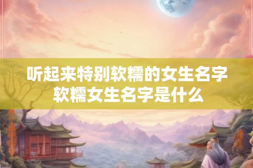 听起来特别软糯的女生名字 软糯女生名字是什么