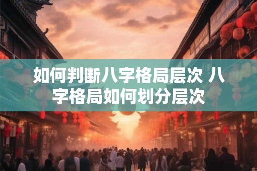 如何判断八字格局层次 八字格局如何划分层次 如何判断八字格局层次 八字格局如何划分层次
