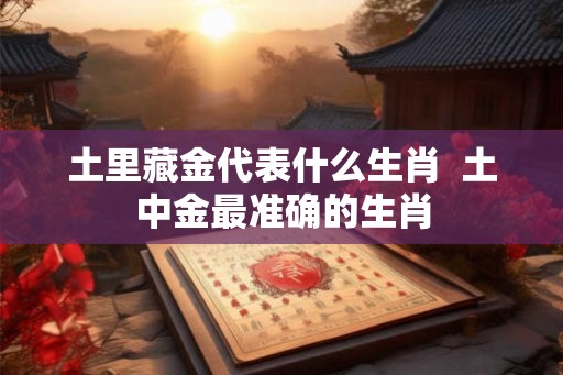 土里藏金代表什么生肖 土中金最准确的生肖 土里藏金代表什么生肖 土中金最准确的生肖