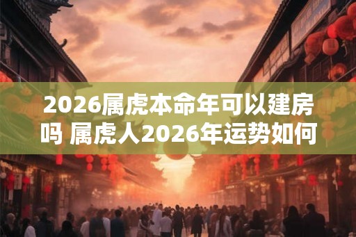2026属虎本命年可以建房吗 属虎人2026年运势如何