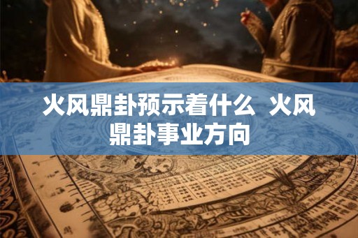 火风鼎卦预示着什么 火风鼎卦事业方向 火风鼎卦预示着什么 火风鼎卦事业方向