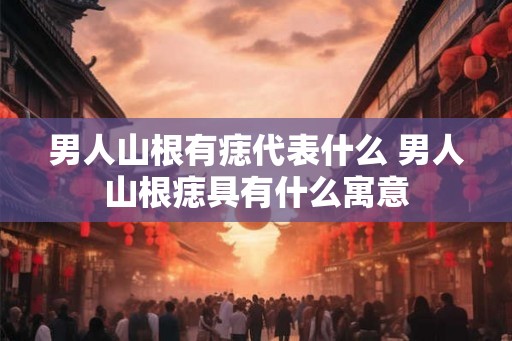男人山根有痣代表什么 男人山根痣具有什么寓意 男人山根有痣代表什么 男人山根痣具有什么寓意