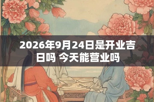 2026年9月24日是开业吉日吗 今天能营业吗