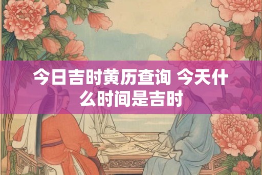 今日吉时黄历查询 今天什么时间是吉时