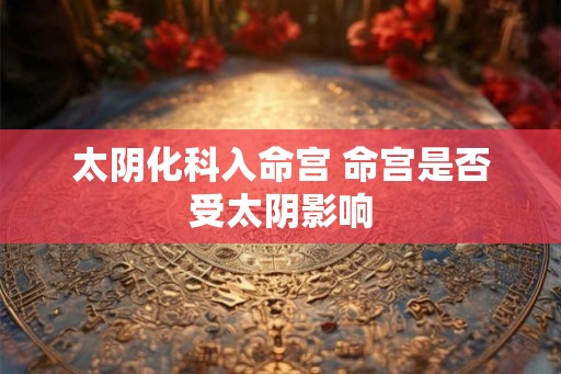 太阴化科入命宫 命宫是否受太阴影响 太阴化科入命宫 命宫是否受太阴影响