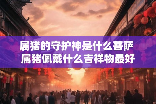 属猪的守护神是什么菩萨 属猪佩戴什么吉祥物最好