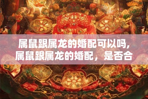 属鼠跟属龙的婚配可以吗,属鼠跟属龙的婚配，是否合适？