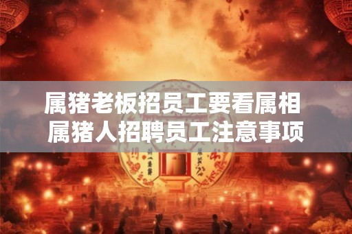 属猪老板招员工要看属相 属猪人招聘员工注意事项