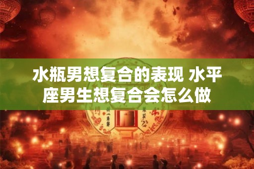 水瓶男想复合的表现 水平座男生想复合会怎么做
