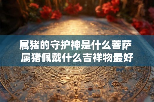 属猪的守护神是什么菩萨 属猪佩戴什么吉祥物最好 属猪的守护神是什么菩萨 属猪佩戴什么吉祥物最好