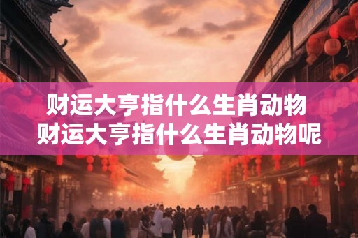财运大亨指什么生肖动物 财运大亨指什么生肖动物呢