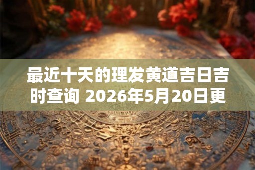 最近十天的理发黄道吉日吉时查询 2026年5月20日更新