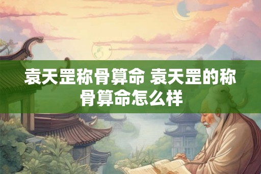 袁天罡称骨算命 袁天罡的称骨算命怎么样 袁天罡称骨算命 袁天罡的称骨算命怎么样