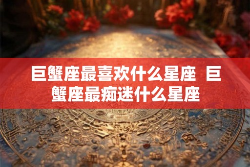 巨蟹座最喜欢什么星座  巨蟹座最痴迷什么星座
