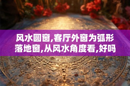 风水圆窗,客厅外窗为弧形落地窗,从风水角度看,好吗？