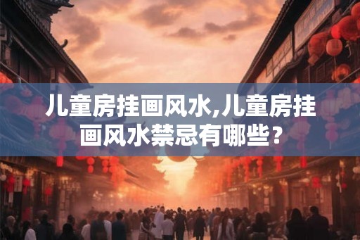 儿童房挂画风水,儿童房挂画风水禁忌有哪些？