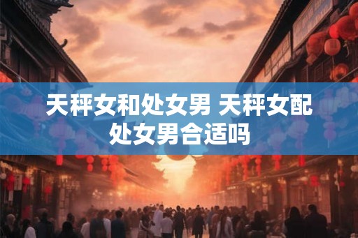 天秤女和处女男 天秤女配处女男合适吗
