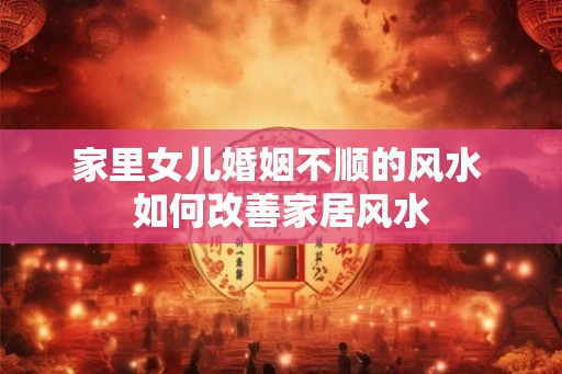 家里女儿婚姻不顺的风水 如何改善家居风水 家里女儿婚姻不顺的风水 如何改善家居风水