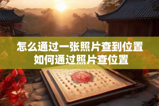 怎么通过一张照片查到位置 如何通过照片查位置