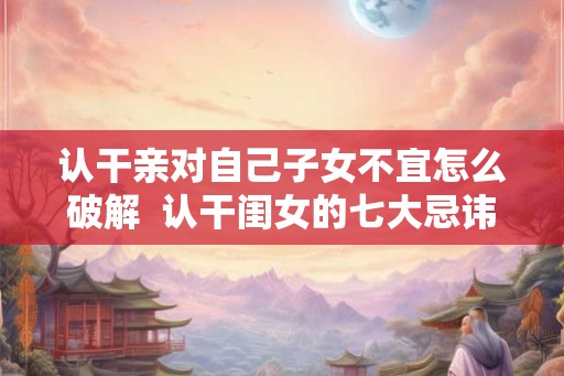 认干亲对自己子女不宜怎么破解  认干闺女的七大忌讳