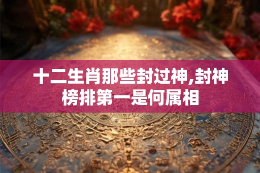 十二生肖那些封过神,封神榜排第一是何属相