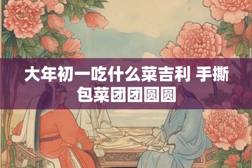大年初一吃什么菜吉利 手撕包菜团团圆圆 大年初一吃什么菜吉利 手撕包菜团团圆圆