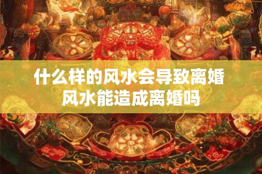 什么样的风水会导致离婚 风水能造成离婚吗