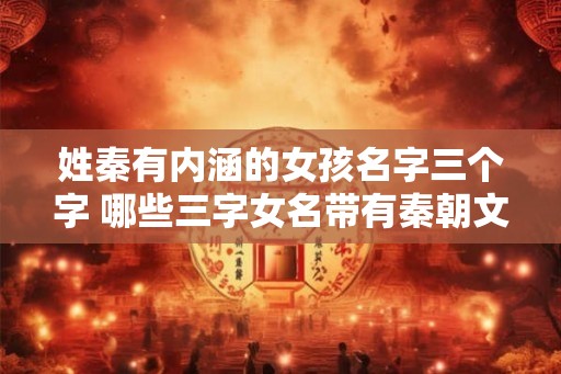姓秦有内涵的女孩名字三个字 哪些三字女名带有秦朝文化内涵 姓秦有内涵的女孩名字三个字 哪些三字女名带有秦朝文化内涵