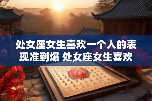 处女座女生喜欢一个人的表现准到爆 处女座女生喜欢人的表现可靠吗